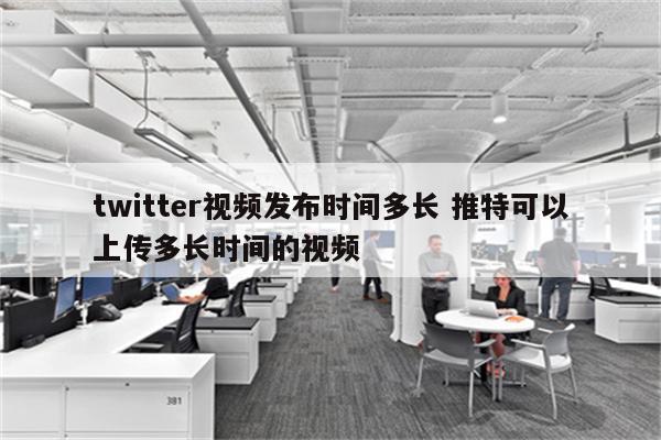 twitter视频发布时间多长 推特可以上传多长时间的视频