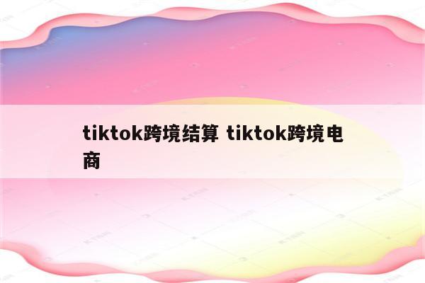 tiktok跨境结算 tiktok跨境电商