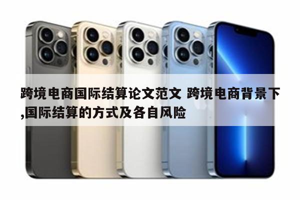 跨境电商国际结算论文范文 跨境电商背景下,国际结算的方式及各自风险
