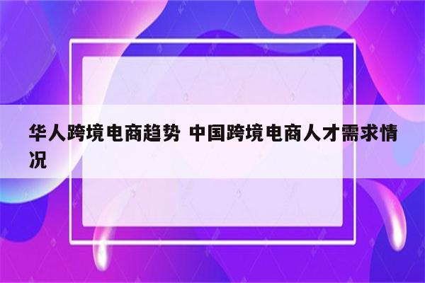 华人跨境电商趋势 中国跨境电商人才需求情况