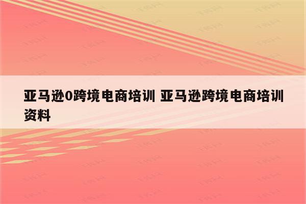 亚马逊0跨境电商培训 亚马逊跨境电商培训资料