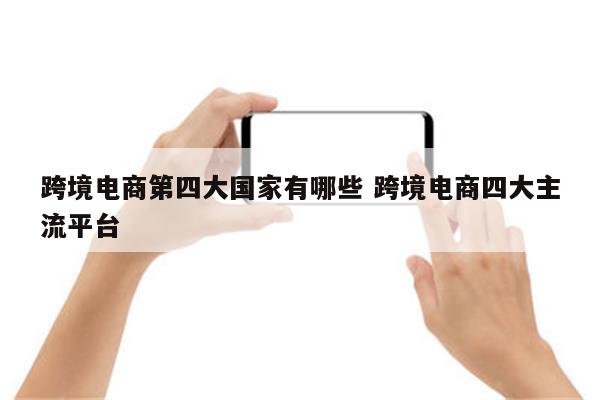 跨境电商第四大国家有哪些 跨境电商四大主流平台