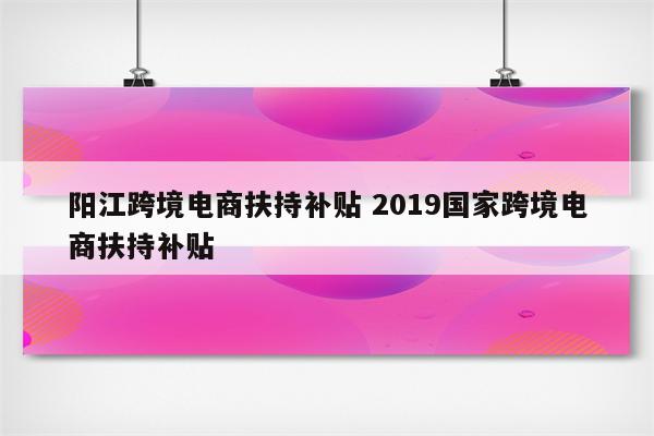 阳江跨境电商扶持补贴 2019国家跨境电商扶持补贴