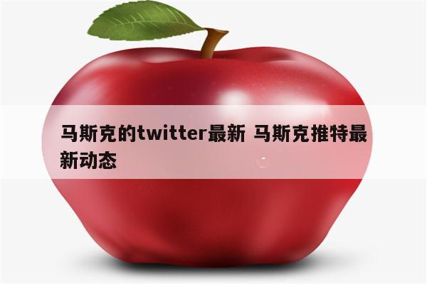马斯克的twitter最新 马斯克推特最新动态