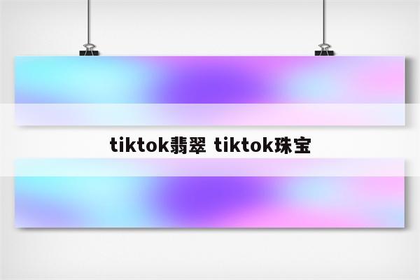 tiktok翡翠 tiktok珠宝
