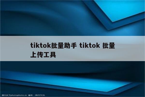 tiktok批量助手 tiktok 批量上传工具