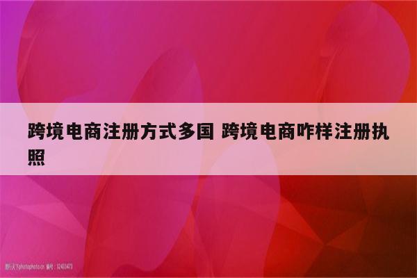 跨境电商注册方式多国 跨境电商咋样注册执照