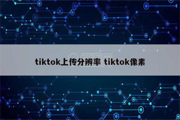 tiktok上传分辨率 tiktok像素