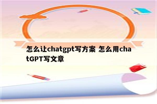 怎么让chatgpt写方案 怎么用chatGPT写文章