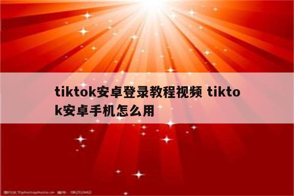 tiktok安卓登录教程视频 tiktok安卓手机怎么用
