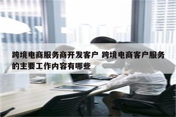 跨境电商服务商开发客户 跨境电商客户服务的主要工作内容有哪些