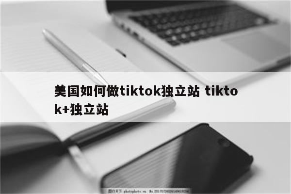 美国如何做tiktok独立站 tiktok+独立站