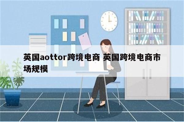 英国aottor跨境电商 英国跨境电商市场规模
