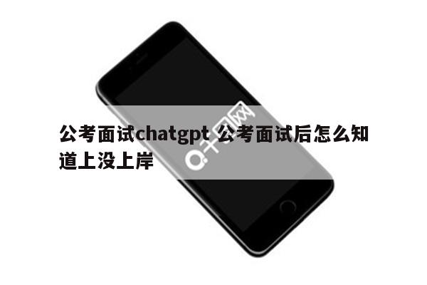 公考面试chatgpt 公考面试后怎么知道上没上岸