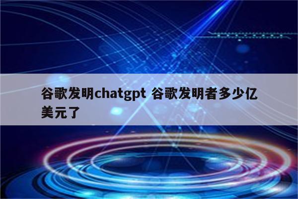 谷歌发明chatgpt 谷歌发明者多少亿美元了