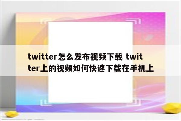 twitter怎么发布视频下载 twitter上的视频如何快速下载在手机上