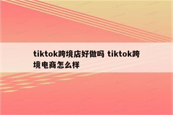 tiktok跨境店好做吗 tiktok跨境电商怎么样