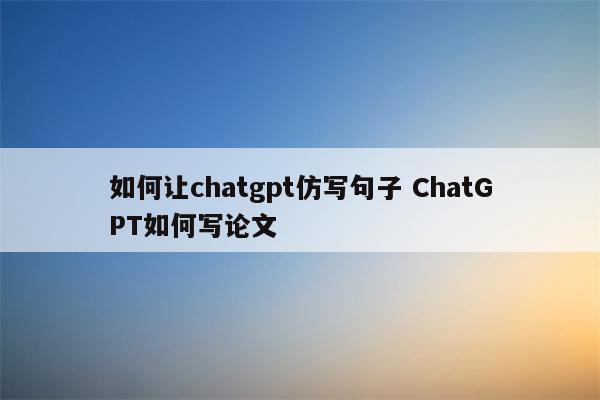 如何让chatgpt仿写句子 ChatGPT如何写论文