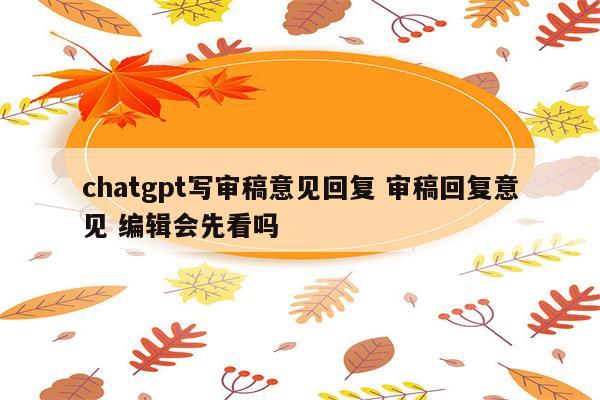 chatgpt写审稿意见回复 审稿回复意见 编辑会先看吗