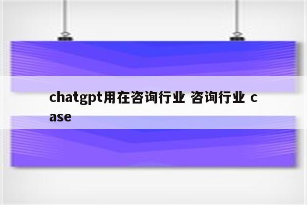 chatgpt用在咨询行业 咨询行业 case