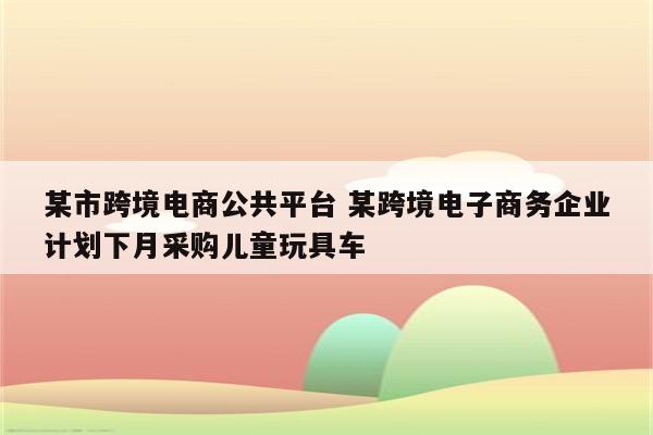某市跨境电商公共平台 某跨境电子商务企业计划下月采购儿童玩具车