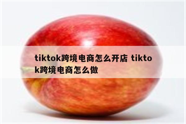 tiktok跨境电商怎么开店 tiktok跨境电商怎么做