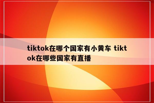 tiktok在哪个国家有小黄车 tiktok在哪些国家有直播