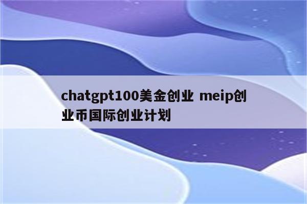 chatgpt100美金创业 meip创业币国际创业计划