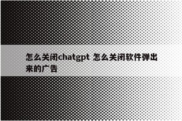 怎么关闭chatgpt 怎么关闭软件弹出来的广告