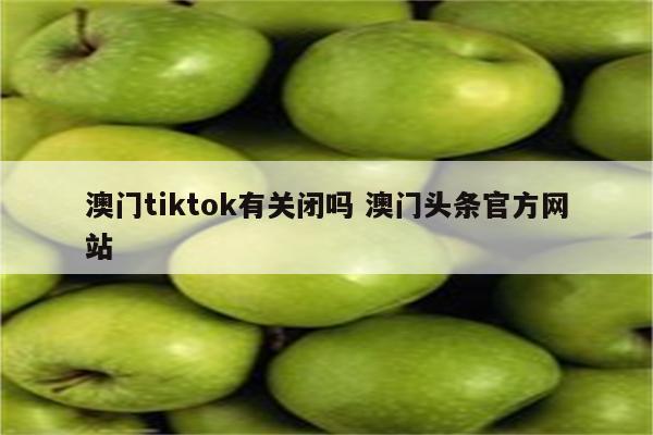 澳门tiktok有关闭吗 澳门头条官方网站