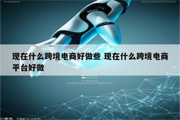 现在什么跨境电商好做些 现在什么跨境电商平台好做