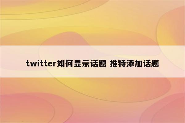 twitter如何显示话题 推特添加话题