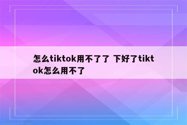 怎么tiktok用不了了 下好了tiktok怎么用不了
