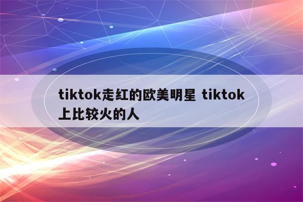 tiktok走红的欧美明星 tiktok上比较火的人