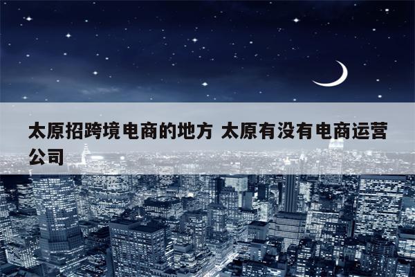 太原招跨境电商的地方 太原有没有电商运营公司