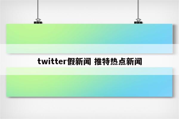 twitter假新闻 推特热点新闻