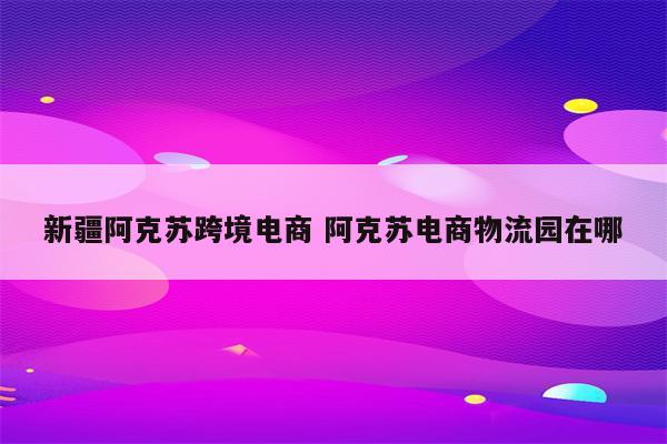 新疆阿克苏跨境电商 阿克苏电商物流园在哪