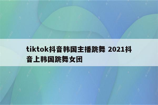 tiktok抖音韩国主播跳舞 2021抖音上韩国跳舞女团