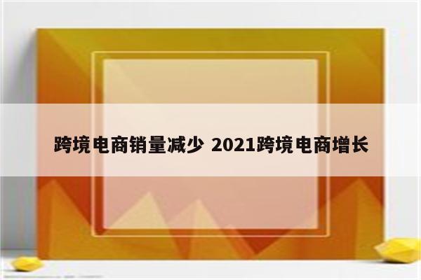 跨境电商销量减少 2021跨境电商增长
