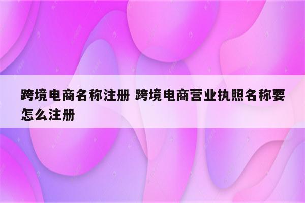 跨境电商名称注册 跨境电商营业执照名称要怎么注册