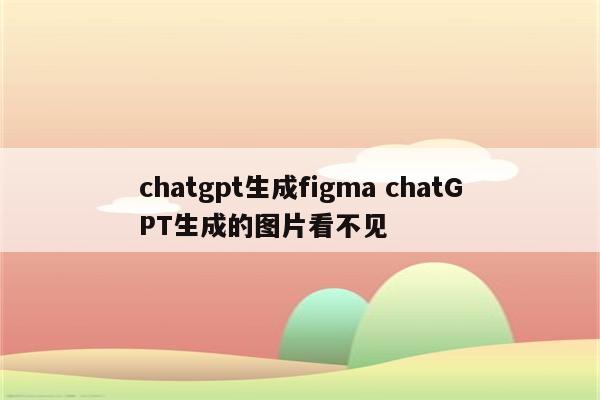 chatgpt生成figma chatGPT生成的图片看不见