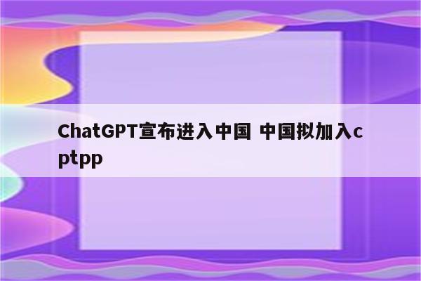 ChatGPT宣布进入中国 中国拟加入cptpp