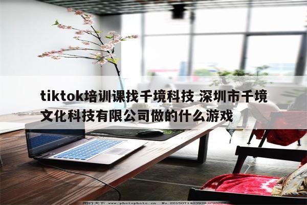 tiktok培训课找千境科技 深圳市千境文化科技有限公司做的什么游戏
