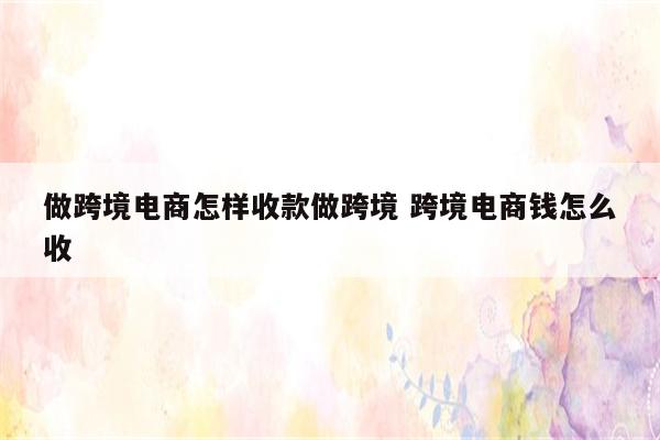 做跨境电商怎样收款做跨境 跨境电商钱怎么收