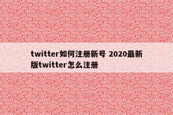 twitter如何注册新号 2020最新版twitter怎么注册