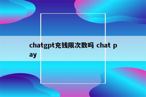 chatgpt充钱限次数吗 chat pay