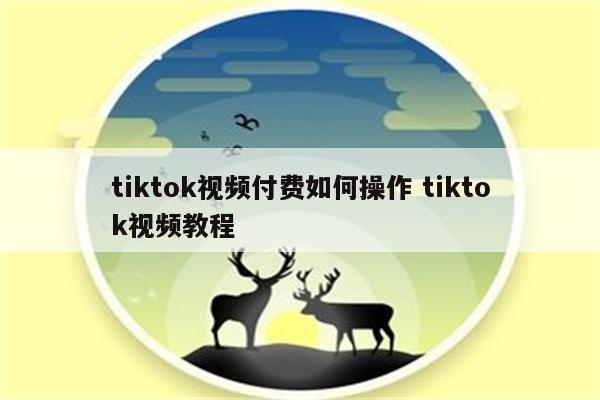 tiktok视频付费如何操作 tiktok视频教程