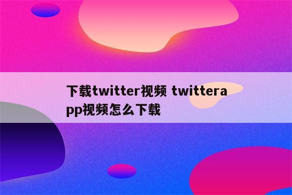 下载twitter视频 twitterapp视频怎么下载