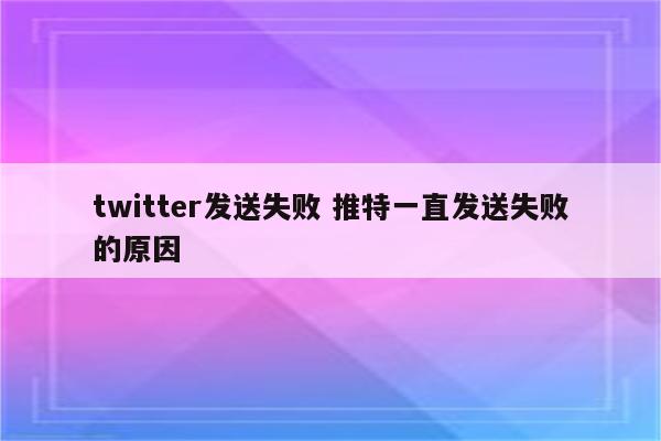twitter发送失败 推特一直发送失败的原因