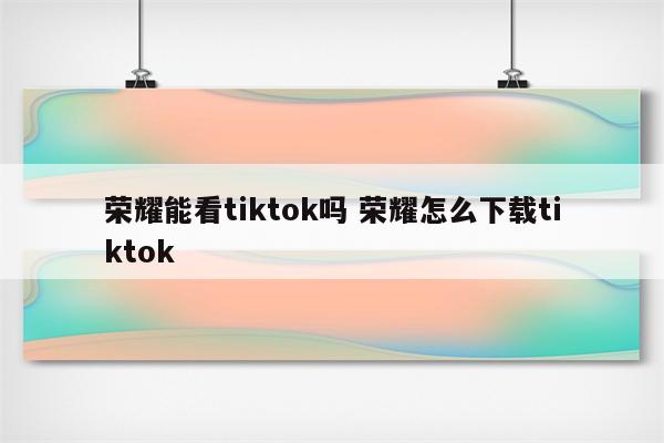 荣耀能看tiktok吗 荣耀怎么下载tiktok